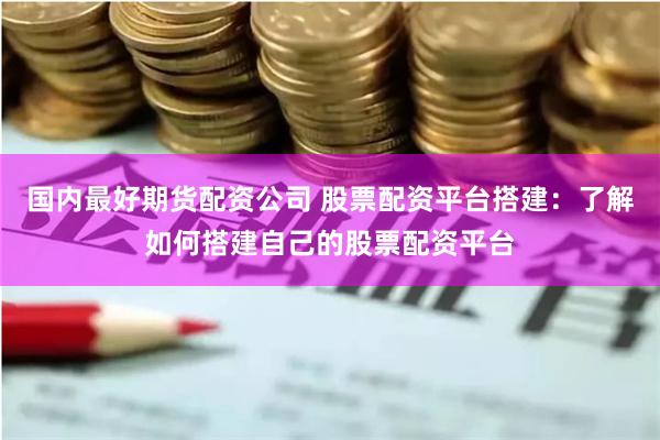 国内最好期货配资公司 股票配资平台搭建：了解如何搭建自己的股票配资平台