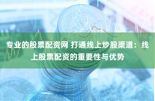 专业的股票配资网 打通线上炒股渠道：线上股票配资的重要性与优势