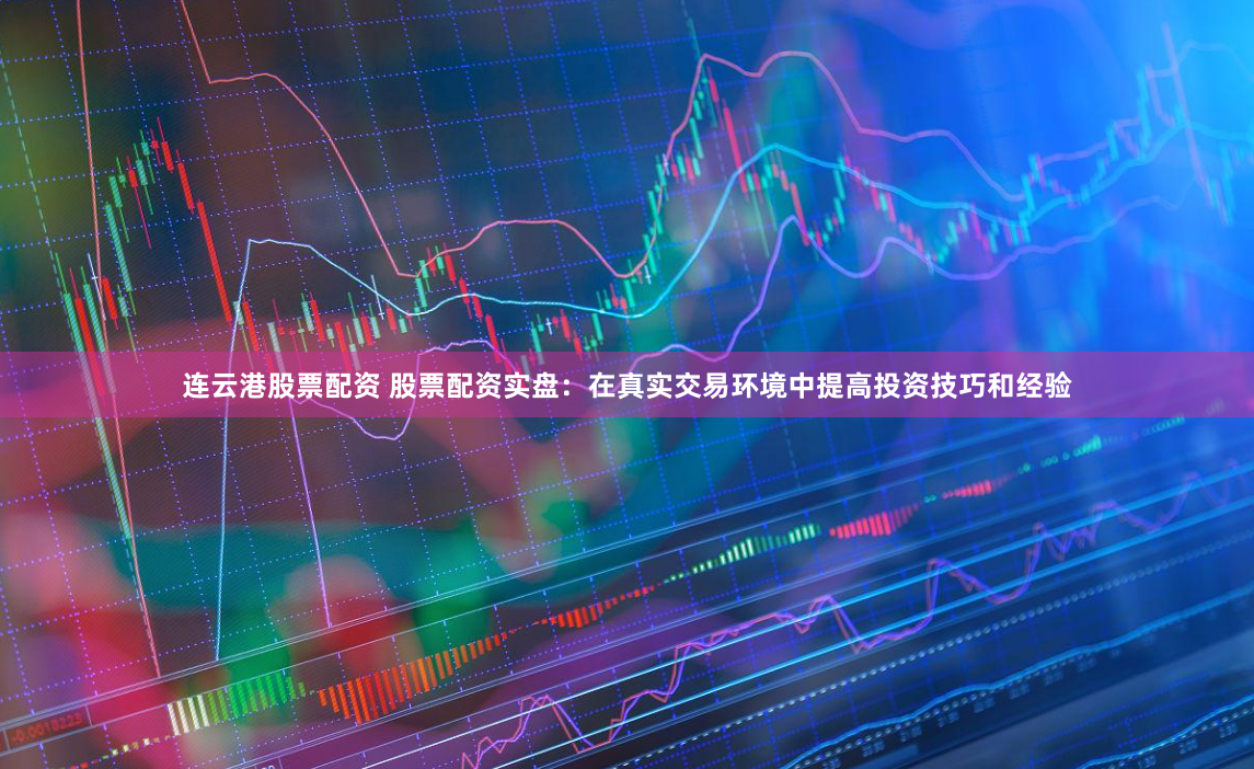 连云港股票配资 股票配资实盘：在真实交易环境中提高投资技巧和经验