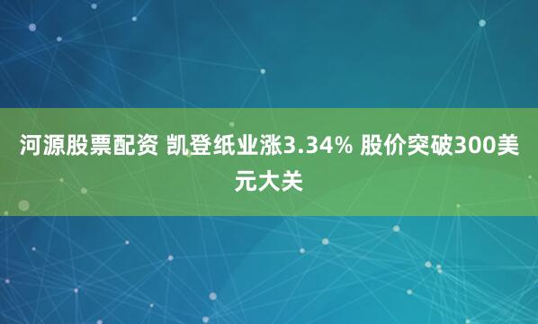 河源股票配资 凯登纸业涨3.34% 股价突破300美元大关