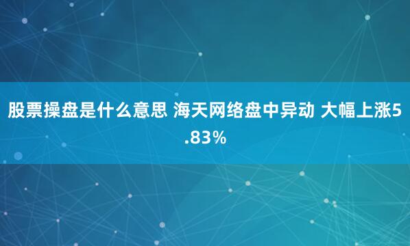 股票操盘是什么意思 海天网络盘中异动 大幅上涨5.83%