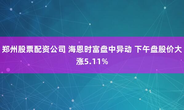 郑州股票配资公司 海恩时富盘中异动 下午盘股价大涨5.11%