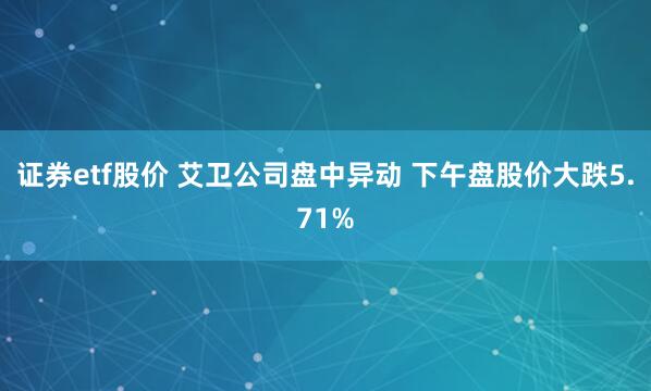 证券etf股价 艾卫公司盘中异动 下午盘股价大跌5.71%