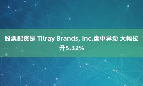 股票配资是 Tilray Brands, Inc.盘中异动 大幅拉升5.32%