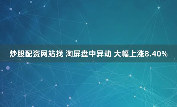 炒股配资网站找 淘屏盘中异动 大幅上涨8.40%