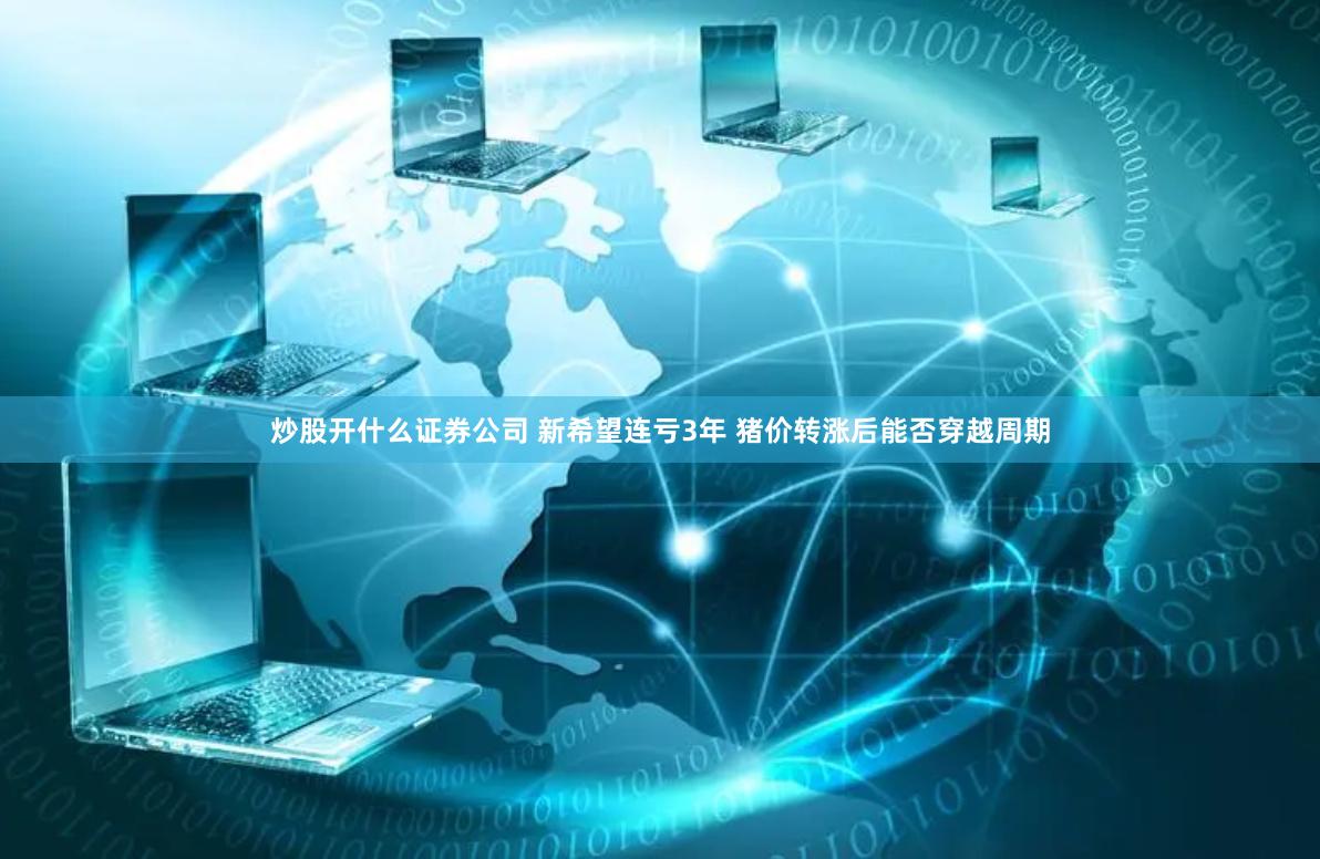 炒股开什么证券公司 新希望连亏3年 猪价转涨后能否穿越周期