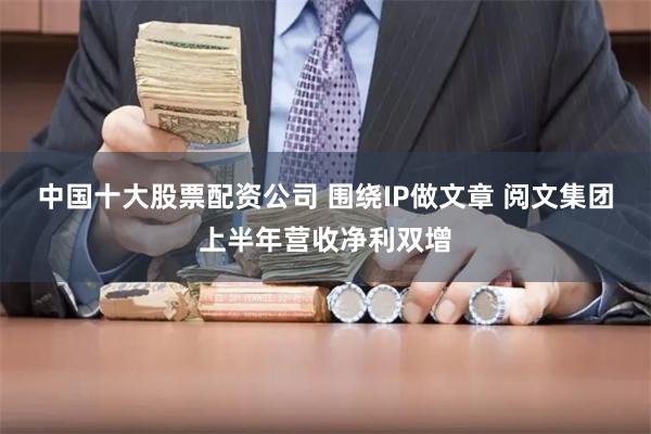 中国十大股票配资公司 围绕IP做文章 阅文集团上半年营收净利双增