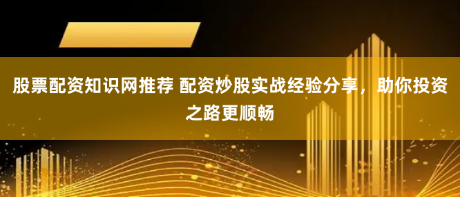 股票配资知识网推荐 配资炒股实战经验分享，助你投资之路更顺畅