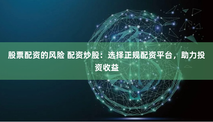 股票配资的风险 配资炒股：选择正规配资平台，助力投资收益