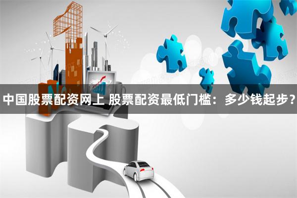 中国股票配资网上 股票配资最低门槛：多少钱起步？