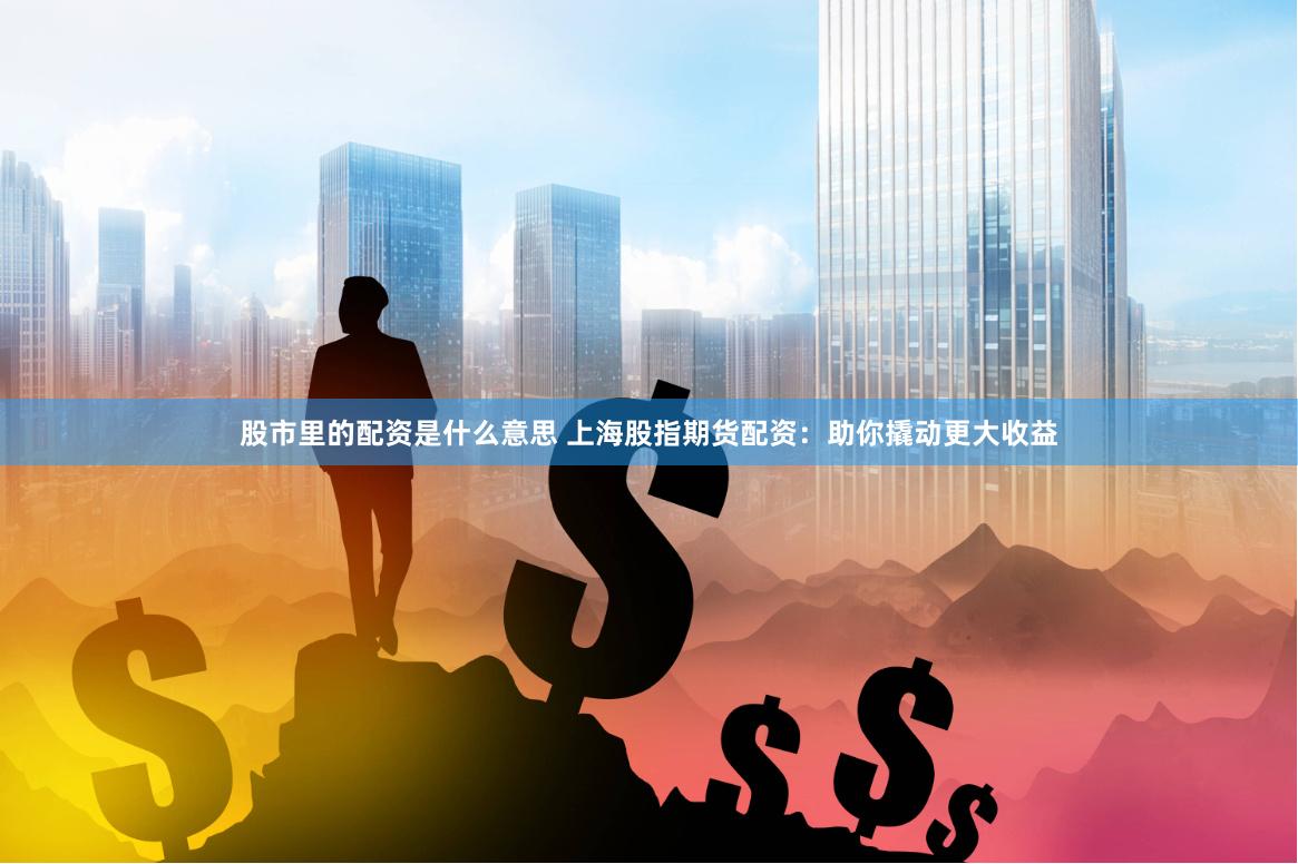 股市里的配资是什么意思 上海股指期货配资：助你撬动更大收益
