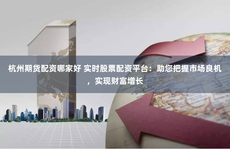 杭州期货配资哪家好 实时股票配资平台：助您把握市场良机，实现财富增长