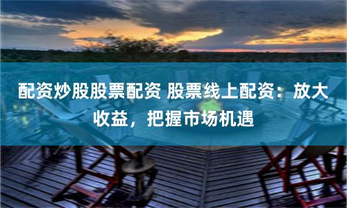 配资炒股股票配资 股票线上配资：放大收益，把握市场机遇