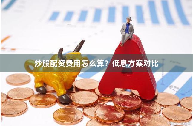 炒股配资费用怎么算？低息方案对比